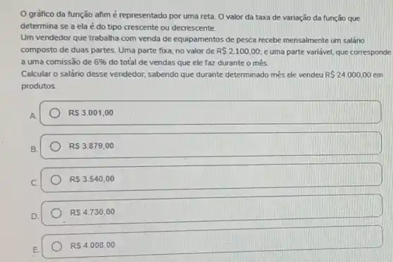 gráfico da função afim é representado por uma reta. O valor da taxa de variação da função que
determina se a ela é do tipo crescente ou decrescente.
Um vendedor que trabalha com venda de equipamentos de pesca recebe mensalmente um salário
composto de duas partes Uma parte fixa, no valor de R 2100,00 e uma parte variável que corresponde
a uma comissão de 6%  do total de vendas que ele faz durante o mês.
Calcular o salário desse vendedor, sabendo que durante determinado mês ele vendeu R 24.000,00 em
produtos.
RS3.001,00
RS3.879,00
RS3.540,00
RS4.730,00
RS4.008,00