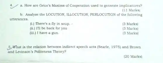 a. How are Grice's Maxims of Cooperation used to generate implicatures?
(11 Marks)
b. Analyze the LOCUTION ILLOCUTION, PERLOCUTION of the following
utterances.
(i.) There's a fly in soup.
(3 Marks)
(ii.) I'll be back for you
(3 Marks)
(iii.) I have a gun.
(3 Marks)
5.What is the relation between indirect speech acts (Searle, 1975)and Brown
and Levinson's Politeness Theory?
(20 Marks)