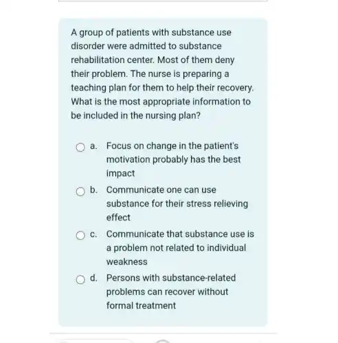 A group of patients with substance use
disorder were admitted to substance
rehabilitation center. Most of them deny
their problem. The nurse is preparing a
teaching plan for them to help their recovery.
What is the most appropriate information to
be included in the nursing plan?
a. Focus on change in the patient's
motivation probably has the best
impact
b. Communicate one can use
substance for their stress relieving
effect
c. Communicate that substance use is
a problem not related to individual
weakness
d. Persons with substance-related
problems can recover without
formal treatment