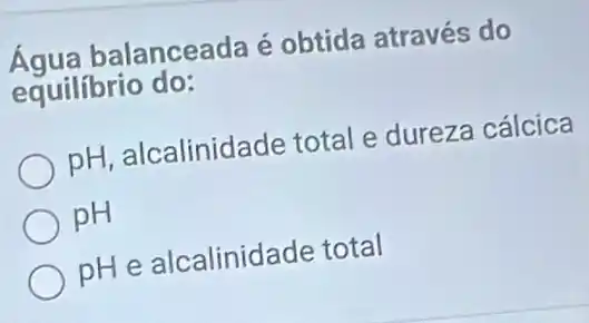 Água bal anceada é obtida através do
equilíbrio do:
pH, alcalinidade total e dureza cálcica
pH
pH e alcalinidade total