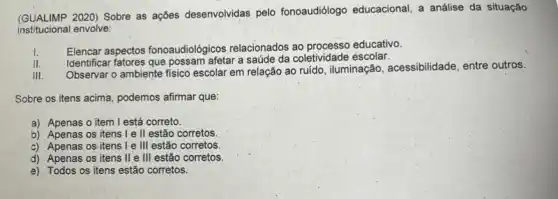 (GUALIMP 2020) Sobre as ações desenvolvidas pelo fonoaudiólogo educacional, a análise da situação
institucional envolve:
I. Elencar aspectos fonoaudiológicos relacionados educativo.
II.
Identificar fatores que possam afetar a saúde da coletividade escolar.
III.
Observar o ambiente fisico escolar em relação ao ruido, iluminação, acessibilidade entre outros.
Sobre os itens acima podemos afirmar que:
a) Apenas o item I está correto
b) Apenas os itens I e ll estão corretos.
c) Apenas os itens I e III estão corretos.
d) Apenas os itens II e III estão corretos.
e). Todos os itens estão corretos.