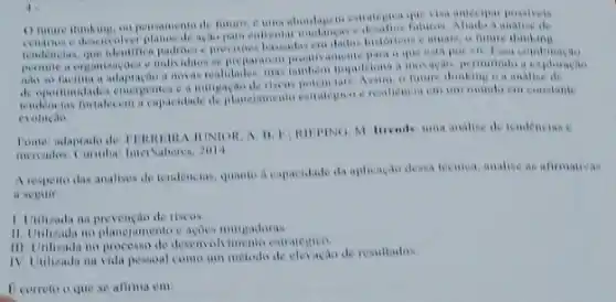 gue visa antecipar posalveis
tendencias, que identifica padioese prevision haseadas em dadis future thinking
e individuox se prepararent
a mavas realidades, mas tambon impulsiona a inevacan
do opertunidades emergentes on future thinking o a analise de
tendencias fortalecem a resiliencia can am mundu
evolucao
JUNIOR, A. II. F.andise de tendencias c
moreados. Cuntiba InterSaberes 2014
A respeito das analises de tendencias, quante a capacidade da aplicacas dosa tecnica, analise as alimativas
a seguir
1. Unilizada na prevenção de riscos
11. Unilzada no planciamento e acoes miligadoras
III. Uilizada no processo de desenval vimento estrategice
IV. Utilizada na vida pessoal como um metodo de clovacao de resultados.
Ecorreto o que se afirma em