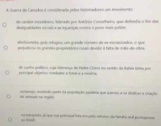 A Guerra de Canudos é considerada pelos historiadores um movimento
O
de caráter messiânico , liderado por Antônio Conselheiro, que defendia o fim das
desigualdades sociais e as injustiças contra o povo mais pobre.
abolicionista, pois refugiou um grande número de ex -escravizados, o que
prejudicou os grandes proprietários rurais devido à falta de mão-de-obra.
de cunho político, cuja liderança de Padre Cícero no sertão da Bahia tinha por
principal objetivo combater a fome e a miséria.
sertanejo, reunindo parte da população paulista que passou a se dedicar a criação
de animais na região.
monarquista, já que sua principal luta era pelo retorno da familia real portuguesa
ao Brasil.