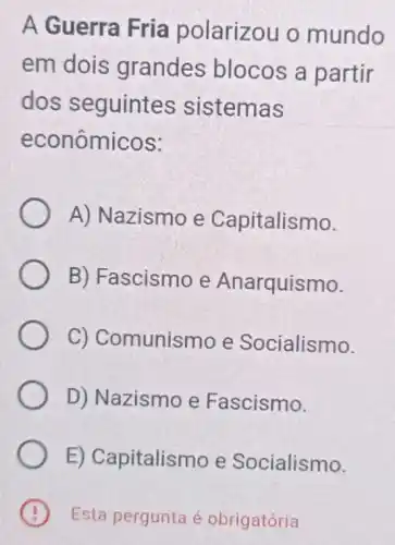 A Guerra Fria polarizou o mundo
em dois grandes blocos a partir
dos seguintes sistemas
econômicos:
A) Nazismo e Capitalismo.
B) Fascismo e Anarquismo.
C) Comunismo e Socialismo.
D) Nazismo e Fascismo.
E) Capitalismo e Socialismo.
Esta pergunta é obrigatória