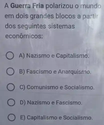 A Guerra Fria polarizou o mundo
em dois grandes blocos a partir
dos seguintes sistemas
econômicos:
A) Nazismo e Capitalismo.
B) Fascismo e Anarquismo.
C) Comunismo e Socialismo.
D) Nazismo e Fascismo.
E) Capitalismo e Socialismo.