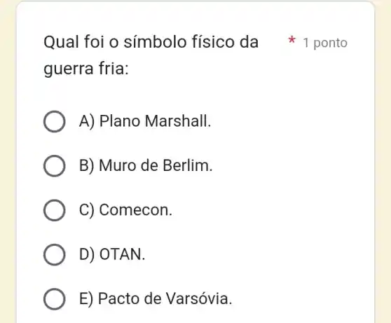 guerra fria:
A) Plano Marshall.
B) Muro de Berlim.
C) Comecon.
D) OTAN.
E) Pacto de Varsóvia.
Qual foi o símbolo físico da 1 ponto