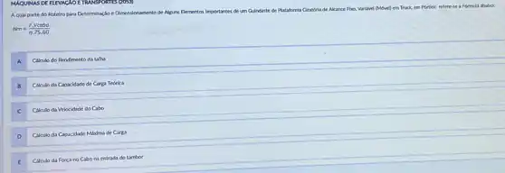 Guindaste
Aqual parte do Roteto para Determinaçloe Dinensionamento de Alguns Elementos Importantes de um Gu
e de Plataforma Giratória de Alcance Fbxo, Varilivel (Move)em Truck, em Portico refere-se a Formula ababio:
Nm=(F.Vcabo)/(n.75.60)
A
Calculo do Rendimento da talha
B
Calculo da Capacidade de Carga Teórica
C
Calculo da Velocidade do Cabo
D
Calculo da Capacidade Máxima de Carga
E
Cálculo da Força no Cabo na entrada do tambor
MAQUINAS DE ELEVACAOE TRANSPORTES (2059)