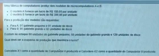 g
Uma fábrica de computadores produz dois modelos de microcomputadores Ae B
- Omodelo A tomece um lucro de R 180,00 por unidade
modelo B fornece um lucro de RS300,00 por unidade
Para a produção dos modelos são requeridos:
- Para A: 01 gabinete pequeno e 01 unidade de disco
- Para B: 01 gabinete grande e 02 unidades de disco
Existem no estoque 60 unidades do gabinete pequeno, 50 unidades do gabinete prande e 120 unidades de disco.
Qual deve set o esquema de produção que maximiza o lucro?
Considere X1 como a quantidade de Computador A produzida e'Considere X2 como a quantitade the Compurador B produzida