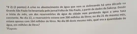 *H 2) (2 pontos) A crise no abastecimento de água que vem se delineando há uma década na
Grande Sǎo Paulo fol levantada pelo Jornal Folha de São Paulo, a partir de dados da Sabesp. Desde
inicio do môs um dos reservatórlos de Água da cidade vem perdendo água a uma taxa
constante. No dla 12 , o reservatórlo estava com 200 milhões de litros;no dia 21 do mesmo mês,
estava apenas com 164 milhões de litros. No dia 08 deste mesmo mês, qual era a quantidade de
água, em milhões de litros?
Resposta: