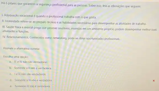 Há 6 pilares que garantem a segurança profissional para as pessoas. Sobre isso, leia as afirmações que seguem:
I. Adequação vocacionalé quando o profissional trabalha com o que gosta.
II. Idoneidade refere-se ao preparo técnico e as habilidades necessárias para desempenhar as atividades de trabalho
III. Saúde física e mental prega que pessoas saudáveis, inseridas em um ambiente propicio, podem desempenhar melhor suas
atividades e funções.
IV. Relacionamentos, Conhecidos como networking, pode-se obter oportunidades profissionais.
Assinale a alternativa correta:
Escolha uma opção:
a. III e IV não são verdadeiras.
b. Somente a II não é verdadeira.
c. le III nǎo são verdadeiras.
d. Somente a III não é verdadeira.
e. Somente IV não é verdadeira.