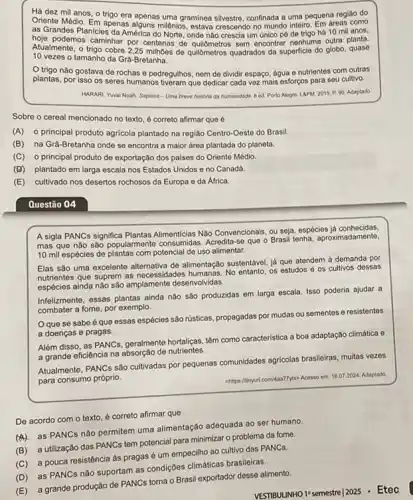 Há dez mil anos O trigo era apenas uma graminea silvestre, confinada a uma pequena região do
Oriente Médio. Em apenas alguns milenios, estava crescendo no mundo inteiro. Em dreas como
as Grandes Planicies da América do Norte, onde não crescia um único pé de trigo há 10 mil anos.
hoje podemos caminhar por centenas de quildmetros sem encontra nenhuma outra planta.
Atualmente, o trigo cobre 2.25 milhoes de quildmetros quadrados da superficie do globo quase
10 vezes o tamanho da Grà-Bretanha.
trigo não gostava de rochas e pedregulhos, nem de dividir espaço, água e nutrientes com outras
plantas, por isso os seres humanos tiveram que dedicar cada vez mais esforços para seu cultivo.
HARARI, Yuwal Noah. Sapiens - Uma brove historia da humanidade. 8 ed Porto Alegre. LAPM, 2015 P 90. Adaptado
Sobre o cereal mencionado no texto, é correto afirmar que é
(A) o principal produto agricola plantado na região Centro-Oeste do Brasil.
(B) na Grà-Bretanha onde se encontra a maior área plantada do planeta.
(C) o principal produto de exportação dos paises do Oriente Médio.
(D) plantado em larga escala nos Estados Unidos e no Canadá.
(E) cultivado nos desertos rochosos da Europa e da Africa.
Questão 04
A sigla PANCs significa Plantas Alimenticias Nào Convencionals ou seja, espécies já conhecidas.
mas que não são popularmente consumidas. Acredita-se que o Brasil tenha aproximadamente,
10 mil espécies de plantas com potencial de uso alimentar.
Elas são uma excelente de alimentação sustentável, já que atendem à demanda por
nutrientes que suprem as necessidades humanas. No entanto os estudos e os cultivos dessas
espécies ainda nào sào amplamente desenvolvidas.
Infelizmente, essas plantas ainda não são produzidas em larga escala. Isso poderia ajudar a
combater a fome, por exemplo.
Oque se sabe é que essas espécies são rústicas, propagadas por mudas ou sementes e resistentes
a doenças e pragas.
Além disso, as PANCs , geralmente hortaliças, têm como caracteristica a boa adaptação climática e
a grande eficiência na absorção de nutrientes.
Atualmente, PANCs são cultivadas por pequenas comunidades agricolas brasileiras, multas vezos
para consumo próprio.
chttps://inyut.com/4aa77yto-Acesso em 16.07 2024, Adaptado
De acordo com o texto, é correto afirmar que
as PANCs não permitem uma alimentação adequada 30 ser humano.
(B) a utilização das PANCs tem potencial para minimizar o problema da fome.
(C) a pouca resistência às pragas é um empecilho ao cultivo das PANCs.
(D) as PANCs não suportam as condições climáticas brasileiras.
(E) a grande produção de PANCS torna o Brasil exportador desse alimento.
VESTBULINHO 1-semestre| 2025 - Etec