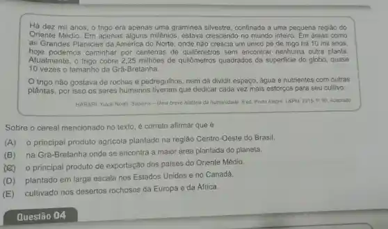 Há dez mil anos , o trigo era apenas uma graminea silvestre confinada a uma pequena região do
Oriente Médio. Em apenas alguns milênios , estava crescendo no mundo inteiro. Em áreas como
as Grandes Planícies da América do Norte , onde não crescia um único pé de trigo há 10 mil anos,
hoje podemos caminhar por centenas de quilômetros sem encontrar nenhuma outra planta.
Atualmente, o trigo cobre 2,25 milhões de quilômetros quadrados da superficie do globo, quase
10 vezes o tamanho da Grã-Bretanha.
trigo não gostava de rochas e pedregulhos , nem de dividir espaço água e nutrientes com outras
plầntas, por isso os seres humanos tiveram que dedicar cada vez mais esforços para seu cultivo.
HARARI, Yuval Noah. Sapiens - Uma breve história da humanidade. 8 ed. Porto Alegre. L&PM, 2015. P 90. Adaptado
Sobre o cereal mencionado no texto, é correto afirmar que é
(A) o principal produto agricola plantado na região Centro-Oeste do Brasil.
(B) na Grã -Bretanha onde se encontra a maior área plantada do planeta.
(2) 0 principal produto de exportação dos países do Oriente Médio.
(D) plantado em larga escala nos Estados Unidos e no Canadá.
(E) cultivado nos desertos rochosos da Europa e da África.