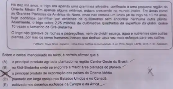 Há dez mil anos o trigo era apenas uma graminea sivestre, confinada a uma pequena regiáo do
Oriente Médio. Em apenas alguns miênios, estava crescendo no mundo inteiro. Em areas como
as Grandes Planicies da América do Norte, onde não crescia um único pé de trigo há 10 mil anos.
hoje podemos caminhar por centenas de quilômetros sem encontrar nenhuma outra planta
Atualmente, o trigo cobre 2,25 milhoes de quilômetros quadrados da superficie do globo, quase
10 vezes o tamanho da Grà-Bretanha.
trigo nào gostava de rochas e pedregulhos nem de dividir espaço , água e nutrientes com outras
plantas, por isso os seres humanos tiveram que dedicar cada vez mais esforços para seu cultivo.
HARARI Yuval Noah. Sapiens - Uma breve historia da humanidade. 8 ed Porto Alegre: LAPM, 2015 P. 90. Adaptado
Sobre o cereal mencionado no texto, é correto afirmar que é
(A) o principal produto agricola plantado na região Centro-Oeste do Brasil.
(B) na Grà-Bretanha onde se encontra a maior área plantada do planeta.
principal produto de exportação dos paises do Oriente Médio
(D) plantado em larga escala nos Estados Unidos e no Canadá.
(E) cultivado nos desertos rochosos da Europa e da Africa
__