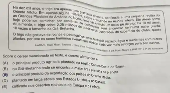 Há dez mil anos o trigo era
no mundo inteiro. Em areas como
as Grandes Planicies da América C. millénios, estava sivestro confinada a uma pequena região do
hoje podemos caminhar por centenas de nde nào crescia um único pé de trigo há 10 mil anos,
10 vezes o tamanho da Gra-Bretanha. 10 vezes o tamanho da Gra-Bretanha. de quilômetros quadrados da superficie do globo, quase
plantas, por isso os de dividir espaço, água e nutrientes com outras plantas, por HARARI, Yuval Noah. Sapiens - Uma breve hisvoncar cada vez mais esforços para seu cultivo.
historia da humanidade. 8 ed. Porto Alegre. LAPM 2015. P. 00. Adaptado.
Sobre o cereal mencionado no texto, é correto afirmar que 6
(A) o principal produto agricola plantado na região Centro-Oeste do Brasil.
(B) na Grâ-Bretanha onde se encontra a maior área plantada do planeta.
(A) 0 principal produto de exportação dos paises do Oriente Médio.
(D) plantado em larga escala nos Estados Unidos e no Canadá.
(E) cultivado nos desertos rochosos da Europa e da Africa.