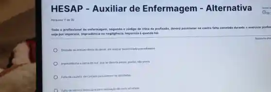 H ESAP -Auxiliar de Enfermagem Alternativa
Pergunta 11 de 20
Todo o profissional de enfermagem, segundo o código de ética da profissão,
deverá posicionar-se contra falta cometida durante o exercício profis:
seja por imperícia,imprudência ou negligência. Impericia é quando há:
Resposta obri
Omissão ou inobservância do dever, em realizar determinado procedimento
Imprevidéncia a cerca do mal, que se deveria prever, porém, não previu
Falta de cautela, de cuidado para exercer as atividades
Falta de técnica necessária para realização de certa atividade