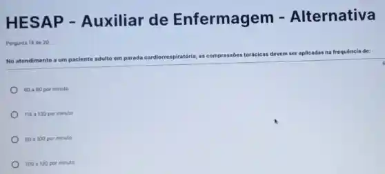 H ESAP -Auxiliar de Enfermagem - Alternativa
Pergunta 14 de 20
No atendimento a um paciente
adulto em parada cardiorrespiratória, as compressões torácicas devem ser
aplicadas na frequência de:
60 a 80 por minuto
115 a 130 por minuto
80 a100 por minuto
100 a 120 por minuto