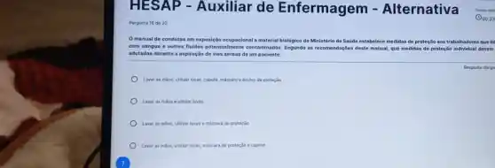 H ESAP - Auxiliar de Enfermagem Alternativa
Pergunta 16 de 20
manual de condutas em exposição ocupacional a ma material biológico do Ministério da Saúde estabelece medidas de proteção aos trabalhadores que lid
com sangue e outros fluidos potencialmente contaminados. Segundo as recomendações deste manual que medidas de proteção Individual devem
adotadas durante a aspiração de vias aéreas de um paciente:
Lavar as milos, utilizar luvas, capote, máscara e óculos de proteção
Lavar as milos e utilizar luvas
Lavar as milos, utilizar luvas e máscara de proteçlio
Lavar as máos, utilizar luvas, máscara de proteção e capote
Resposta obriga