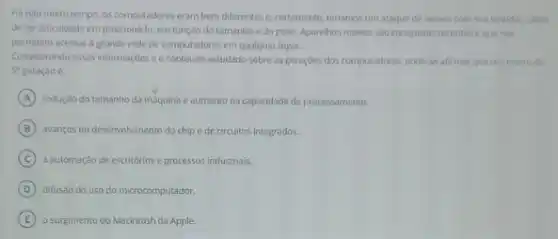 Hà nào muito tempo os computadores eram bem diferentes e, certamente, terlamos um ataque de nervos com sualentidilo, alem
deter dificuldade em posicionslo em função do tamanho e do peso. Aparelhos moveis sao conquistas recentes equenos
permitem acessar a grande rede de computadores em qualquer lugar.
Considerando essas informaçbes o conteudo estudado sobre as gerações dos computadores pode-se afirmar que um marcoda
5^n geração é:
A redução do tamanho da maquina e aumento na capacidade de processamento.
B avanços no desenvolvimento do chip e de circuitos integrados.
C a automação de escritórios e processos industriais.
D difusao do uso do microcomputador.
E o surgimento do Macintosh da Apple