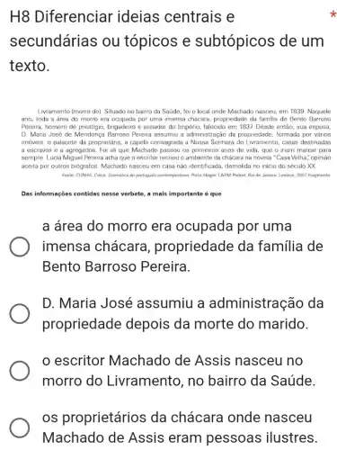 H8 Diferenciar ideias centrais e
x
secundárias ou tópicos e subtópicos de um
texto.
Livramento (morro do). Situado no bairro da Saúde , foi o local onde Machado nasceu, em 1839 Naquele
ano, toda a área do morro era ocupada por uma imensa chácara, propriedade da familia de Bento Barroso
Pereira, homem de brigadeiro e senador do Império, falecido em 1837 Desde então, sua esposa,
D. Maria José de Mendonça Barroso Pereira assumiu a administração da propriedade formada por vários
imóveis, o palacete da proprietária, a capela consagrada a Nossa Senhora do Livramento, casas destinadas
a escravos e a agregados. Foi ali que Machado passou os primeiros anos de vida, que o iriam marcar para
sempre. Lúcia Miguel Pereira acha que o escritor recriou o ambiente da chácara na novela "Casa Velha", opinião
aceita por outros biógrafos Machado nasceu em casa nào identificada, demolida no inicio do século XX
Fonte: CUNHA, Celso. Gramatica do portugués contemporâneo. Porto Alegre: L8PM Pocket; Rio de Janeiro: Lexikon, 2002 Fragmento
Das informações contidas nesse verbete, a mais importante é que
a área do morro era ocupada por uma
imensa chácara , propriedade da familia de
Bento Barroso Pereira.
D.Maria José assumiu a administra ;ão da
propriedade depois da morte do marido.
escritor Machado de Assis nasceu no
morro do Livramento, no bairro da Saúde.
os proprietários da chácara onde nasceu
Machado de Assis eram pessoas ilustres.