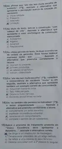 __
ha de
10)Ao afirmar
(1^circ S)
assinale a alternativa que
'ele não tem muita escolha
sustento"
a percepção acerca da situação do
carroceiro.
a) Imparcialidade.
b)Fraqueza.
C)Indecisão
& Limitação.
11)No titulo do texto tem-se a construção "com
cabeça de oito". Assinale a alternativa que
valor morfológico da construção
mencionada.
a)Substantivo
yo Adjetivo
C)Adverbial
d) Preposicional.
12)No último período do texto, há duas ocorrências
de verbos no gerúndio Essa forma nominal
expressa ações que __ . Assinale a
alternativa que
preencha corretamente a
lacuna.
a) ocorrem no presente
b) já foram concluidas.
c) se referem só ao futuro
d) indicam continuidade.
13)Em "ele não tem muita escolha" (1^circ S) considere
a concordância do vocábulo "muita" e, em
seguida, assinale a alternativa que apresenta
também um exemplo correto de concordância.
a) Adquiriram bastante livros.
b) Saiu meia zangada.
Deixou-a muito nervosa
d) Escreveu pouca linhas na carta.
14)Em "eu também não pensava na malvadeza" (1^circ S)
- termo preposicionado __ . Assinale a
alternativa que preencha corretamente a lacuna.
a) complementa um verbo transitivo
b) expressa circunstâncie adverbial.
A caracteriza um comportamento.
d) completa o sentido de um substantivo.
15)Sobre o pronome de tratamento presente em
"Vossa Excelência deve apresentar 0
Relatório...", assinale a alternativa correta.
Se dirige a um interlocutor da mensagem.
b) Deveria estar precedido de um artigo definido.
c) Se refere a uma pessoa do sexo feminino
d) Deveria concordar com a 2^a pessoa do singular.