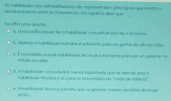 As habilidades dos administradores são representados pela figura que mostra o
escalonamento entre os 3 elementos. Isto significa dizer que:
Escolha uma opção:
a. Uma pestoa pode ter a habilidade conceitual sem ter a humana.
b. Apenas a habilidade humana é suficiente para um gestor de alto escaláo.
c. Énecessário possuir habilidades técnicas e humanas para ser um gerente no
médio escalão.
d. A habilidade conceitual é menos importante que as demais, pois a
habilidade técnicaé só para os funcionários de "chāo de fábrica".
e. A habilidade técnica permite que os gestores tomem decisões de longo
prazo.