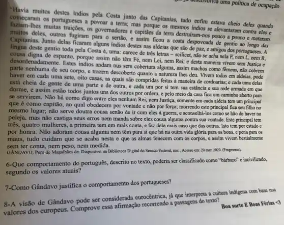 "Havia muitos destes indios pela Costa junto das Capitanias, tudo enfim estaya cheio deles quando
começaram os portugueses a povoar a terra; mas porque os mesmos indios se alevantaram contra eles e
lhes muitas traições, os governadores e capitaes da terra destruiram-nos pouco a pouco e mataram
muitos deles, outros fugiram para o sertão, e assim ficou a costa despovoada de gentio ao longo das
Capitanias. Junto delas ficaram alguns indios destes nas aldeias que são de paz, e amigos dos portugueses. A
língua deste gentio toda pela Costa é, uma:carece de três letras - scilicet, não se acha nela F, nem L, nem R,
cousa digna de espanto , porque assim não têm Fé, nem Lei, nem Rei; e desta maneira vivem sem Justiça e
desordenadamente. Estes indios andam nus sem cobertura alguma, assim machos como fēmeas, não cobrem
parte nenhuma de seu corpo, e trazem descoberto quanto a natureza Ihes deu. Vivem todos em aldeias, pode
haver em cada uma sete, oito casas, as quais são compridas feitas a maneira de cordoarias.e cada uma delas
está cheia de gente de uma parte e de outra, e cada um por si tem sua estância e sua rede armada em que
dorme, e assim estão todos juntos uns dos outros por ordem, e pelo meio da casa fica um caminho aberto para
se servirem. Não há como digo entre eles nenhum Rei, nem Justiça , somente em cada aldeia tem um principal
que é como capitão , ao qual obedecem por vontade e não por força; morrendo este principal fica seu filho no
mesmo lugar; não serve doutra cousa senão de ir com eles à guerra, e aconselhá-los como se hão de haver na
peleja, mas não castiga seus erros nem manda sobre eles cousa alguma contra sua vontade. Este principal tem
três, quatro mulheres, a primeira tem em mais conta, e faz dela mais caso que das outras. Isto tem por estado e
por honra. Não adoram cousa alguma nem têm para si que há na outra vida glória para os bons, e pena para os
maus, tudo cuidam que se acaba nesta e que as almas fenecem com os corpos, e assim vivem bestialmente
sem ter conta, nem peso, nem medida.
GANDAVO, Pero de Magalhǎes de. Disponivel na Biblioteca Digital do Senado Federal em: Acesso em: 20 mar, 2020. (Fragmento).
6-Que comportamento do português, descrito no texto , poderia ser classificado como "bárbaro" e incivilizado,
segundo os valores atuais?
7-Como Gândavo justifica o comportamento dos portugueses?
visão de Gândavo pode ser considerada eurocêntrica , já que interpreta a cultura indigena com base nos
valores dos europeus Comprove essa afirmação a passagens do texto?