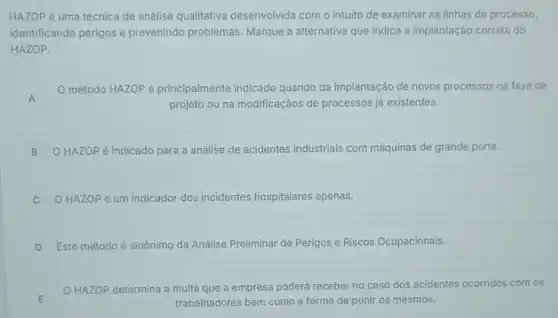 HAZOP é uma técnica de análise qualitativa desenvolvida com o intuito de examinar as linhas de processo,
identificando perigos e prevenindo problemas Marque a alternativa que indica a implantação correta do
HAZOP.
A A
método HAZOP é principalmente indicado quando da implantação de novos processos na fase de
projeto ou na modificaçãos de processos já existentes.
B O HAZOP é indicado para a análise de acidentes industriais com máquinas de grande porte. B
C O HAZOP é um indicador dos incidentes hospitalares apenas.
D Este método é sinônimo da Análise Preliminar de Perigos e Riscos Ocupacionais.
v
E
HAZOP determina a multa que a empresa poderá receber no caso dos acidentes ocorridos com os
E	trabalhadores bem como a forma de punir os mesmos.