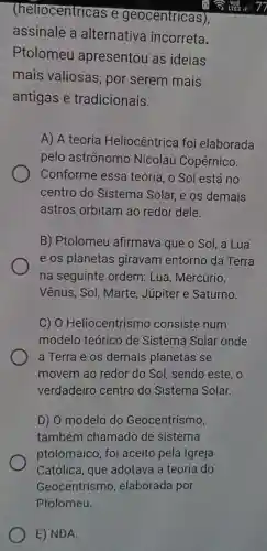 (heliocentricas e geocentricas)
assinale a alternativa incorreta.
Ptolomeu apresentou as ideias
mais valiosas, por serem mais
antigas e tradicionais.
A) A teoria Heliocêntrica foi elaborada
pelo astrônomo Nicolau Copérnico.
Conforme essa teoria, o Sol está no
centro do Sistema Solar e os demais
astros orbitam ao redor dele.
B) Ptolomeu I afirmava que o Sol, a Lua
e os planetas giravam entorno da Terra
na seguinte ordem: Lua , Mercúrio.
Vênus, Sol , Marte, Júpiter e Saturno.
C) 0 Heliocentrismo consiste num
modelo teórico de Sistema Solar onde
a Terra e os demais planetas se
movem ao redor do Sol , sendo este, o
verdadeirc centro do Sistema Solar.
D) 0 modelo do Geocentrismo,
também chamado de sistema
ptolomaico, foi aceito pela Igreja
Católica, que adotava a teoria do
Geocentrismo , elaborada por
E) NDA.