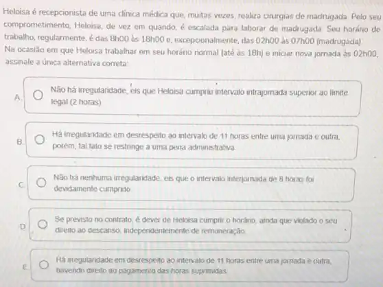 Heloisa é recepcionista de uma clínica médica que muitas vezes, realize cirurgias de madrugada. Pelo seu
comprometimento. Heloisa, de vez em quando, é escalada para laborar de madrugada. Seu horário de
trabalho, regularmente, é das 8h00 às 18ho0e excepcionalmente, das 02h00 às 07h00 (madrugada)
Na ocasião em que Heloisa trabalhar em seu horário normal (até às 18h) e iniciar nova jornada às 02h00,
assinale a única alternativa correta:
Não há irregularidade, eis que Heloisa cumpriu intervalo intrajornada superior ao limite
A
legal (2 horas)
Há irregularidade em desrespello ao intervalo de 11 horas entre uma jornada e outra
B.
porém, tal fato se restringe a uma pena administrativa
Não há nenhuma irregularidade eis que o intervalo interjornada de 8 horas foi
C
devidamente cumprido
D
direito ao descanso independentemente de remuneração
Se previsto no contrato é dever de Heloisa cumprir o horário, ainda que violado o seu
Há irregularidade em desrespello ao intervalo de 11 horas entre uma jornada e outra,
E
havendo direito ao pagamento das horas suprimidas