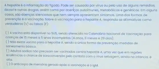 A hepatite é a inflamação do figado. Pode ser causada por virus ou pelo uso de alguns remédios,
álcoole outras drogas assim como por doenças autoimunes, metabólicas e genéticas Em alguns
cosos, sáo doenças silenciosat que nem sempre apresentam sintomas. Uma das formas de
prevenção é a vacinação Sobre a vacinaçáo para a hepatite A, responda as afirmativas como
verdadeiras (v) ou falsas (F):
( ) A vacina está disponivel no SUS sendo oferecida no Calendária Nacional de Vacinação para
crianças de 15 meses a 5 anos incompletos (4 anos, II meses e 29 dias).
( ) Não existe vacina para a hepatite A, sendo a única forma de prevençáo medidas de
saneamento básico.
( ) Adultos sadios nǎo precisam ser vacinados contra hepatite A, uma vez que em regioes
endêmicas a chance de soroconversáo pelo contato com o virus selvagem, ainda na infancia, é
alta.
( ) O anticorpo de memória gerado após a vacinação é o IgM.