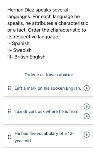 Hernan Díaz speaks several
languages . For each language he
speaks, he attributes a characteristic
or a fact . Order the characterist ic to
its respective language.
I- Spanish
II- Swedish
III- British English
Ordene as frases abaixo:
:8 Left a mark on his spoken English.
: Taxi drivers ask where he is from.
He has the vocabulary of a 12-
year-old.