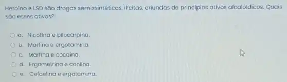 Heroína e LSD são drogas semissintéticas, ilicitas oriundas de principios ativos alcaloídicos. Quais
sǎo esses ativos?
a. Nicotina e pilocarpina.
b. Morfina e ergotamina.
c. Morfina e cocaina.
d. Ergometrina e coniina.
e. Cefaelina e ergotamina.