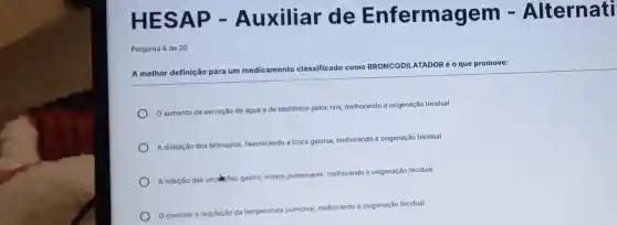 HESAP - Auxiliar de Enfermagem - Alternati
Pergunta 6 de 20
DILATADORé o que promove:
A melhor definição para um me
medicamento classificado como BRONCODIL
aumento da excreção de água e de eletrólitos pelos rins
melhorando a oxigenação tecidual
A dilatação dos brônquios favorecendo a troca gasosa melhorando a oxigenação tecidual
A inbiçdo das secakes gastro entero pulmonares, melhorando a oxigenação tecidual
controle e regulação da
temperatura pulmonat melhorando a oxigenação tecidual