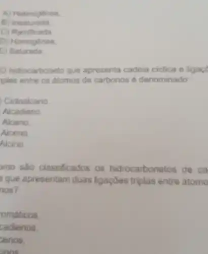 A) Heterogenea
B Insaturada
C Ramificada
Rominese
D)
E) Saturada.
hidrocarboneto que apresenta cadeia ciclica e ligace
uples entre os atomos de carbonos 6 denominado
Cicloalcano
Alcadieno
Alcano.
Alceno.
Alcino.
mo são classificados os hidrocarbonetos de ca
a que apresentam duas ligaçōes triplas entre atome
nos?
omáticos.
cadienos.
zenos.
inos