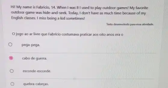 Hi! My name is Fabricio, 14. When I was 8 I used to play outdoor games! My favorite
outdoor game was hide -and-seek. Today, I don't have as much time because of my
English classes. I miss being a kid sometimes!
Texto desenvolvido para essa atividade.
Ojogo ao ar livre que Fabricio costumava praticar aos oito anos era o
pega-pega.
cabo de guerra.
esconde-esconde.
quebra-cabeças.