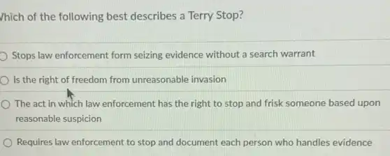 /hich of the following best describes a Terry Stop?
Stops law enforcement form seizing evidence without a search warrant
Is the right of freedom from unreasonable invasion
......................................................................law enforcement has the right to stop and frisk someone based upon
reasonable suspicion
Requires law enforcement to stop and document each person who handles evidence