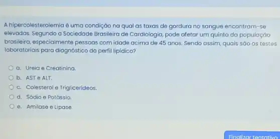 A hipercolesterolemia é uma condição na qual as taxas de gordura no sangue encontram-se
elevadas. Segundo a Sociedade Brasileira de Cardiologia, pode afetar um quinto da população
brasileira, especialmente pessoas com idade acima de 45 anos. Sendo assim quais são os testes
laboratoriais para diagnóstico do perfil lipidico?
a. Ureia e Creatinina.
b. AST e ALT.
c. Colesterol e Triglicerideos.
d. Sódio e Potássio
e. Amilase e Lipase