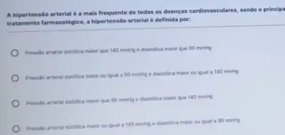 A hipertensão arterial a mais frequente de todas as doenças cardiovasculares, sendo o principa
tratamento farmacológico a hipertensão arterial é definida por:
Presslo arterial sistolica maior que 140 mmHge diastolica maior que 90 mmHg
Presslo arterial sistolica maior ou igual a 90 mmHg e diastólica maior ou igual a 140 mmHg
Pressio arterial sistolica maior que 90 mmitge diastolica maior que 140 mmHg
Pressio arterial sistilica maior ou igual a 140 mmHg e diastolica maior ou igual a 90 mmHg