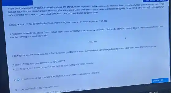 A hipertensão arterial pode ser causada pelo estreitamento das artérias, de forma que impossibilita uma circulação adequada de sangue para os diversos sistemas fisiológicos do corpo
Tais alterações muitas vezes são em consequência do estilo de vida de uma pessoa (alimentaçã, sedentarismo tabagismo, entre outros) e com o passar dos anos tal doença
pode apresentar consequências graves e levar uma pessoa a morte por problemas cardiovasculares.
Considerando as causas da hipertensão arterial, avalie as seguintes asserções e a relação proposta entre elas.
1. Portadores da hipertensão arterial devem realizar regularmente exercicio sistematizado de cardter aeróbico para manter o nivel de colesterol baxo no sangue, principalmente do
HDL, também conhecido como colestero ruim.
PORQUE
II. Este tipo de colesterol apresenta maior afinidade com as paredes das artérias, favorecendo sua obstrução e podendo agravar os riscos relacionados a hipertensalo arterial
Arespetto dessas asserçōes, assinal a opção CORRETA
A) As assercoes I e II sào proposiçbes verdadeiras, eallé uma justificativa correta da I.
B) (0 As assercoes I ell sào proposiçoes verdadeiras, mas all nàoé uma justificativa correta da I
C) As asserçōes le II são proposições falsas