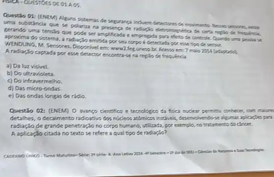 HISTEA-QUESTIOES DECIACS.
Questio 01: (ENEM) Algures sistemas de sequarea induem detectores de moilmenta. Newers sensores, eleve
uma sutntanda que se polariza na presenca ce radiaçin eletromagnitica de custa regiso de frequence,
gerando uma tenzo que pode set amplicada e emprepata para eleto te controle. Quando uma peres a
aproxima do sistema, a radiaGo emitida por seu corpo edetectation por ever too de sensor.
WENDUNG, M. Servares Disponivel em wond legines bc. Acesso emc7 malo 201A (adaptado).
A radiação captada por esse detector encontrave na regão de frequencia
a) Da luz visivel.
b) Do ultravioleta.
c) Do infravermelho.
d) Das micro-ondas.
e) Das ondas longas de rádio.
Questão 02: (ENEM) 0 arango dientifico e techologics da fisica nuclear permicu conheces, com maicres
detalhes, o decaimento radioativo dos nucleos attimicss instiveis, desenvolvendo-realgmas.aplicaçbes para
radiação de grande penetração no corpo humano, utilizada por exemplo, no tratamento docincer
A aplicação citada no texto se refere a qual tipo de radiação?
CADERNO GHICO Turno Matulitit
bimetre-23 data
Tecodotan