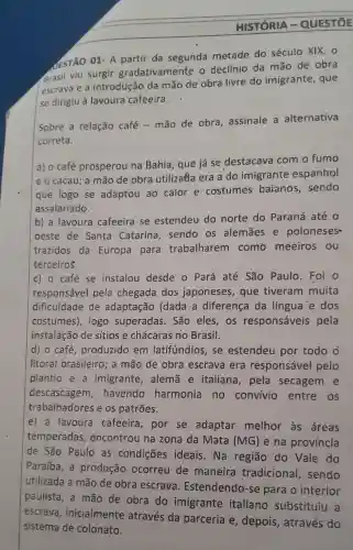 HISTORIA - QUESTIOE
JESTÃO 01- A partir da segunda metade do século XIX, 0
Brasil viu surgir gradativamente o declínio da mão de obra
escrava e a introdução da mão de obra livre do imigrante , que
se dirigiu à lavoura cafeeira.
Sobre a relação café-mão de obra, assinale a alternativa
correta.
a) o café prosperou na Bahia, que já se destacava com o fumo
e o cacau; a mão de obra utilizatla era a do imigrante espanhol
que logo se adaptou ao calor e costumes baianos, sendo
assalariado.
b) a lavoura cafeeira se estendeu do norte do Paraná até o
oeste de Santa Catarina, sendo os alemāes e poloneses
trazidos da Europa para trabalharem como meeiros . ou
terceiros.
c) o café se instalou desde o Pará até São Paulo. Foi o
responsável pela chegada dos japoneses, que tiveram muita
dificuldade de adaptação (dada a diferença da língua'e dos
costumes), logo superadas. São eles,os responsáveis pela
instalação de sitios e chácaras no Brasil.
d) o café , produzido em latifundios, se estendeu por todo o
litoral brasileirc ; a mão de obra escrava era responsável pelo
plantio e a imigrante , alemã e italiana, pela secagem e
descascagem ,havendo harmonia no convivio entre os
trabalhadores e os patrões.
e) a lavoura cafeeira, por se adaptar melhor as áreas
temperadas , encontrou na zona da Mata (MG) e na provincia
de São Paulo as condições ideais . Na região do Vale do
Paraíba, a produção ocorreu de maneira tradicional , sendo
utilizada a mão de obra escrava Estendendo-se para o interior
paulista, a mão de obra do imigrante italiano substituiu a
escrava , inicialmente atrawes da parceria e, depolis, através do