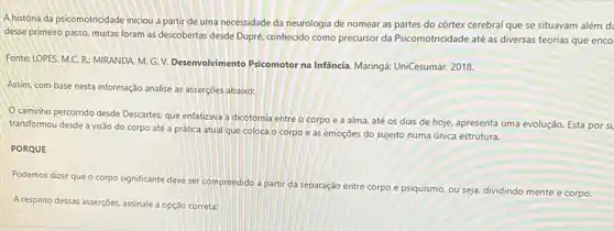 A história da psicomotricidade iniciou a partir de uma necessidade da neurologia de nomear as partes do córtex cerebral que se situavam além d
desse primeiro passo, muitas foram as descobertas desde Dupré, conhecido como precursor da Psicomotricidade até as diversas teorias que enco
Fonte: LOPES, M.C. R.MIRANDA. M. G. V.Desenvolvimento Psicomotor na Infāncia. Maringá: UniCesumar, 2018.
Assim, com base nesta informação analise as asserções abaixo:
caminho percorrido desde Descartes, que enfatizava a dicotomia entre o corpo e a alma, até os dias de hoje.apresenta uma evolução. Esta porst
transformou desde a visão do corpo até a prática atual que coloca o corpo e as emoções do sujeito numa única estrutura.
PORQUE
Podemos dizer que o corpo significante deve ser compreedido a partir da separação entre corpo e psiquismo, ou seja, dividindo mente e corpo.
A respeito dessas asserções, assinale a opção correta: