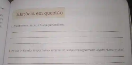 História em questão
1. Comente como se deu a Revolução Sandinista.
__
2. Por que os Estados Unidos tinham interesse em acabar com o governo de Salvador Allende, no Chile?
__