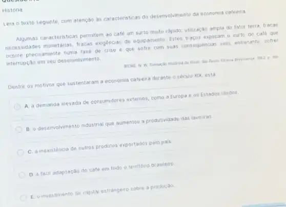 História
Leia o texto seguinte com atenção às caracteristicas do desenvolvimento da economia cafeeira
Agumas caracteristicas permitem ao café um surto muito rápido: utilização ampla do fator terra, fracas
necessidades monetárias, fracas exigências de equipamento. Estes traços explicam o surto do caté que
ocorre precisamente numa fase de crise e que sofre com suas consequencias sem, entretanto, sofrer
interrupção em seu desenvolvimento.
SOORE, N. W. Formacio historica do Brast: Slo Paulo Editora Brasilense, Moz p. 109
Dentre os motivos que sustentaram a economia cafeeira durante o século XIX está
A. a demanda elevada de consumidores externos, como a Europa e os Estados Unidos.
B. o desenvolvimento industria que aumentou a produtividade das lavouras.
C. a inexistência de outros produtos exportados pelo pais
D. a fácil adaptação do café em todo o território brasileiro
E. o investimento de capital estrangeiro o sobre a produção.