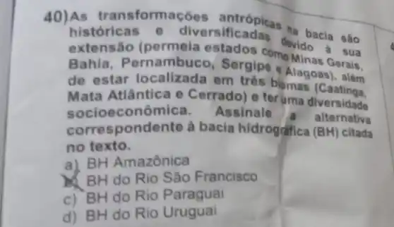 históricas versificadas ha bacia são
extensão (permeia estados comevido a sua
Bahia, Pernambuco Sergipe 4lagoas), alse
de estar localizad em três biomas (C
Mata Atlântica e Cerrado) e teruma diversidade
socioecon Assinale a alternativa
correspondente à bacia hidrografica (BH)citada
no texto.
a) BH Amazônica
BH do Rio São Francisco
c) BH do Rio Paraguai
d) BH do Rio Uruguai