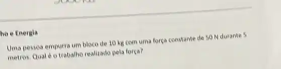 ho e Energia
Uma pessoa empurra um bleco de 10 kg com uma força constante de 50 N durante 5
metros, Qual é 0 trabalho realizado pela força?