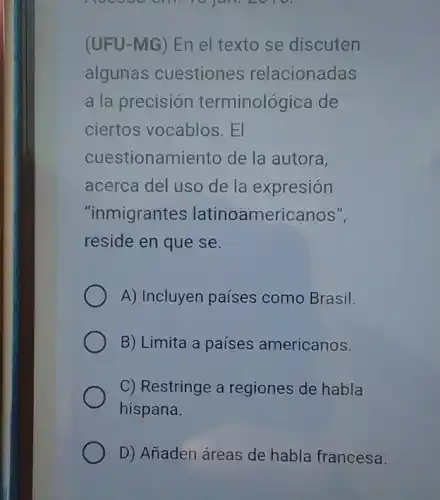 Hocooocill
(UFU-MG) En el texto se discuten
algunas cuestiones relacionadas
a la precisión terminológica de
ciertos vocablos. El
cuestionamiento de la autora,
acerca del uso de la expresión
"inmigrantes latinoamericanos",
reside en que se.
A) Incluyen países como Brasil.
B) Limita a países americanos.
C) Restringe a regiones de habla
hispana.
D) Añaden áreas de habla francesa.