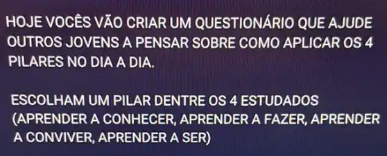 HOJE VOCES VĂO CRI ARUM QUESTIONARIO QUE AJUDE
OUTROS JOVENS A PENSAR SOBRE COMO APLICAR OS 4
PILARES NO DIA A DIA.
ESCOLHAM UM PILAR DENTRE OS 4 ESTUDA DOS
(APRENDER A CONHECER APRENDER A FAZ ER, APRENDER
A CONVIVER,APRENDER A SER)