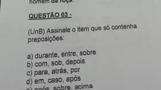 homem or
QUES TÃO 03
(UnB)Assinale o item que só contenha
preposições:
a) durante , entre , sobre
b) com , sob depois
c) para, atrás , por
d) em , caso, após
alanic sobre acima