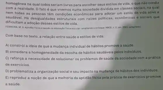 homogênea na qual todos seriam livres para escolher seus estilos de vida, o que não condiz
com a realidade . 0 fato é que vivemos numa sociedade dividida em classes sociais , na qual
nem todas as pessoas têm condições econômicas para adotar um estilo de vida ativo e
saudável. Há desigualdades estruturais com raizes políticas , econômicas e sociais que
dificultam a adoção desses estilos de vida.
FERREIRA, M. S. Aptidão física e saúde na educação física escolar:ampliando o enfoque. RBCE n. 2, jan. 2001 (adaptado).
Com base no texto, a relação entre saúde e estilos de vida:
A) constrói a ideia de que a mudança individual de hábitos promove a saúde.
B) considera a homogeneidade da escolha de hábitos saudáveis pelos indivíduos.
C) reforça a necessidade de solucionar os problemas de saúde da sociedade com a prática
de exercícios.
D) problematiza a organização social e seu impacto na mudança de hábitos dos indivíduos.
E) reproduz a noção de que a melhoria da aptidão física pela prática de exercicios promove
a saúde.